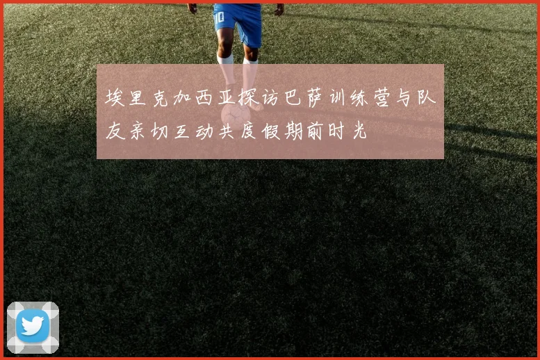 埃里克加西亚探访巴萨训练营与队友亲切互动共度假期前时光