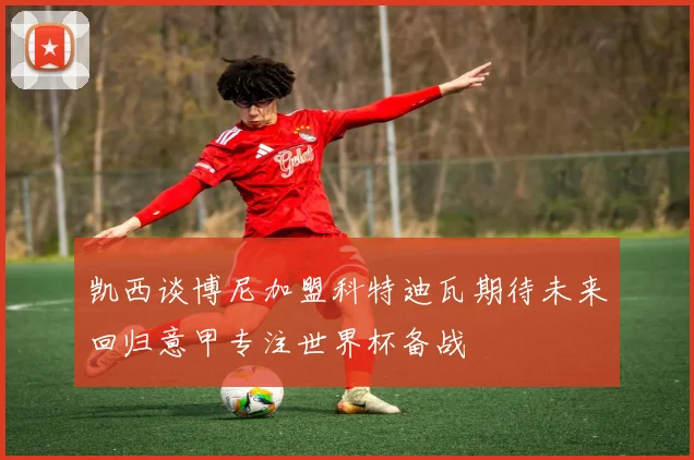 凯西谈博尼加盟科特迪瓦期待未来回归意甲专注世界杯备战