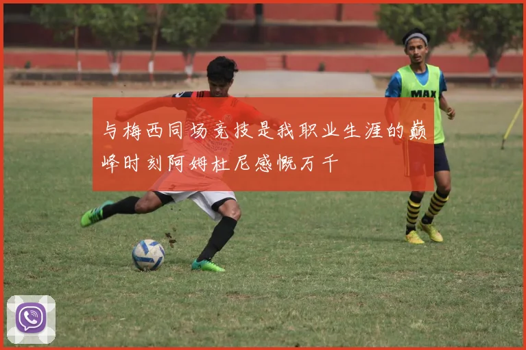 与梅西同场竞技是我职业生涯的巅峰时刻阿姆杜尼感慨万千