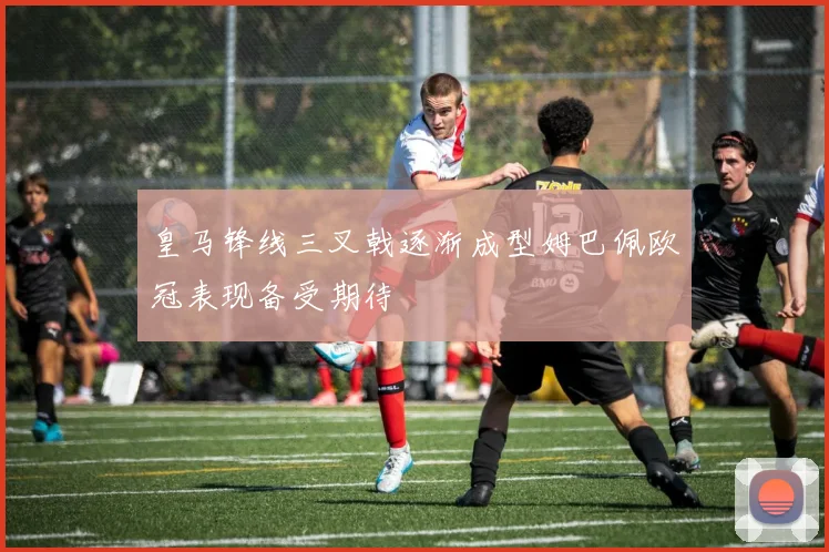 皇马锋线三叉戟逐渐成型姆巴佩欧冠表现备受期待