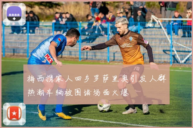 梅西携家人回乡罗萨里奥引发人群热潮车辆被围堵场面火爆