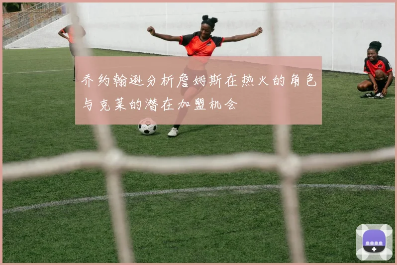 乔约翰逊分析詹姆斯在热火的角色与克莱的潜在加盟机会