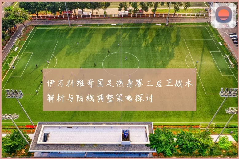 伊万科维奇国足热身赛三后卫战术解析与防线调整策略探讨