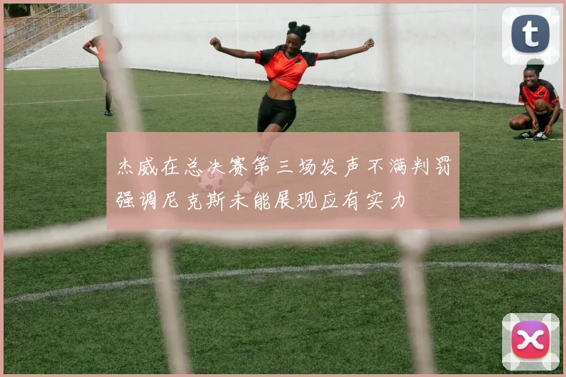 杰威在总决赛第三场发声不满判罚强调尼克斯未能展现应有实力