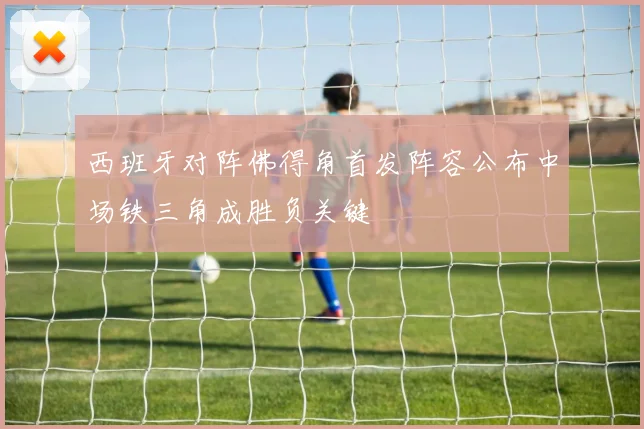 西班牙对阵佛得角首发阵容公布中场铁三角成胜负关键