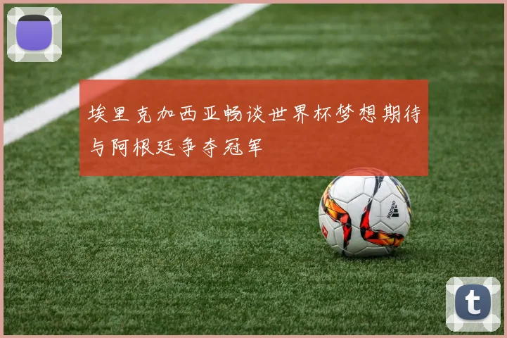 埃里克加西亚畅谈世界杯梦想期待与阿根廷争夺冠军