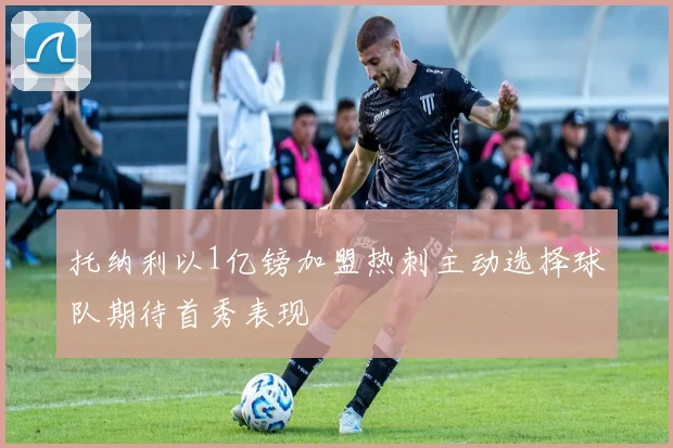 托纳利以1亿镑加盟热刺主动选择球队期待首秀表现
