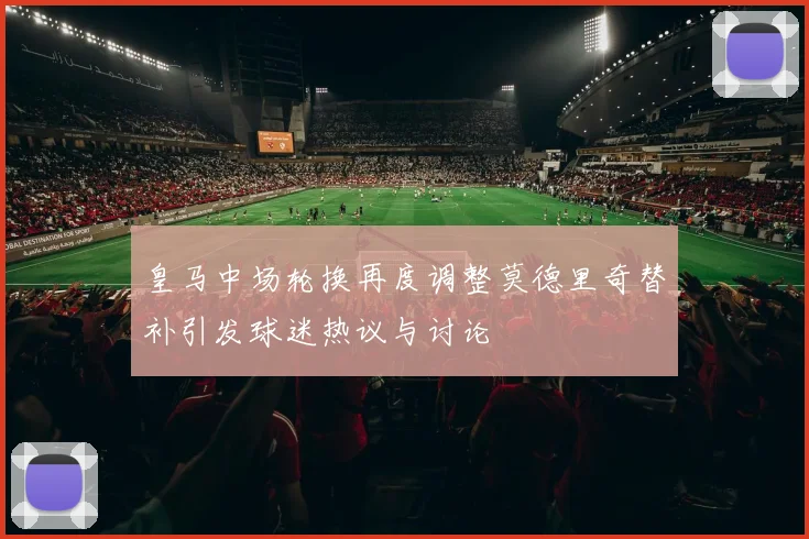 皇马中场轮换再度调整莫德里奇替补引发球迷热议与讨论