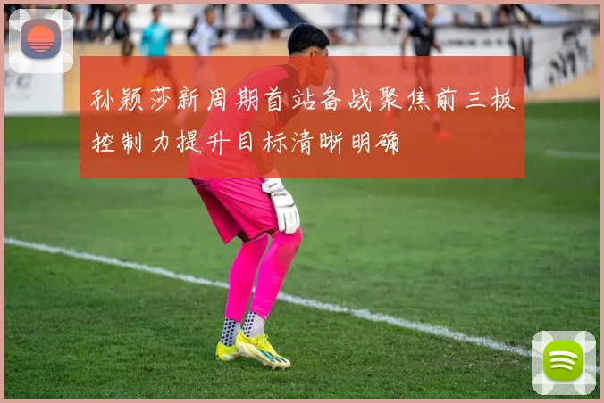 孙颖莎新周期首站备战聚焦前三板控制力提升目标清晰明确