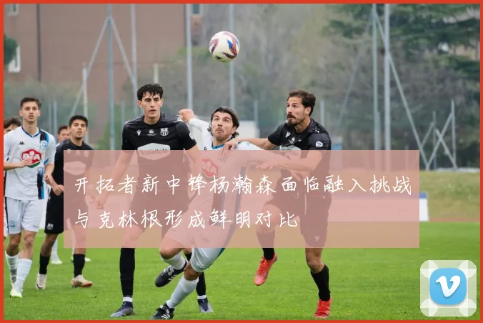 开拓者新中锋杨瀚森面临融入挑战与克林根形成鲜明对比
