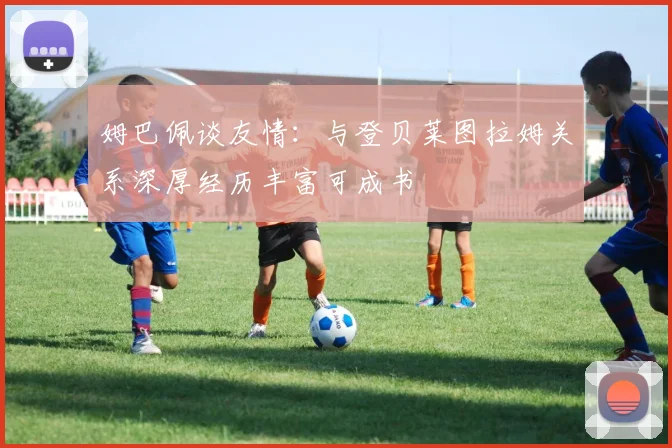 姆巴佩谈友情：与登贝莱图拉姆关系深厚经历丰富可成书