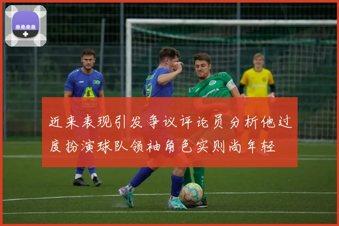 近来表现引发争议评论员分析他过度扮演球队领袖角色实则尚年轻