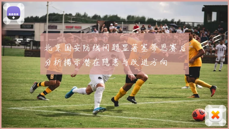 北京国安防线问题显著塞蒂恩赛后分析揭示潜在隐患与改进方向